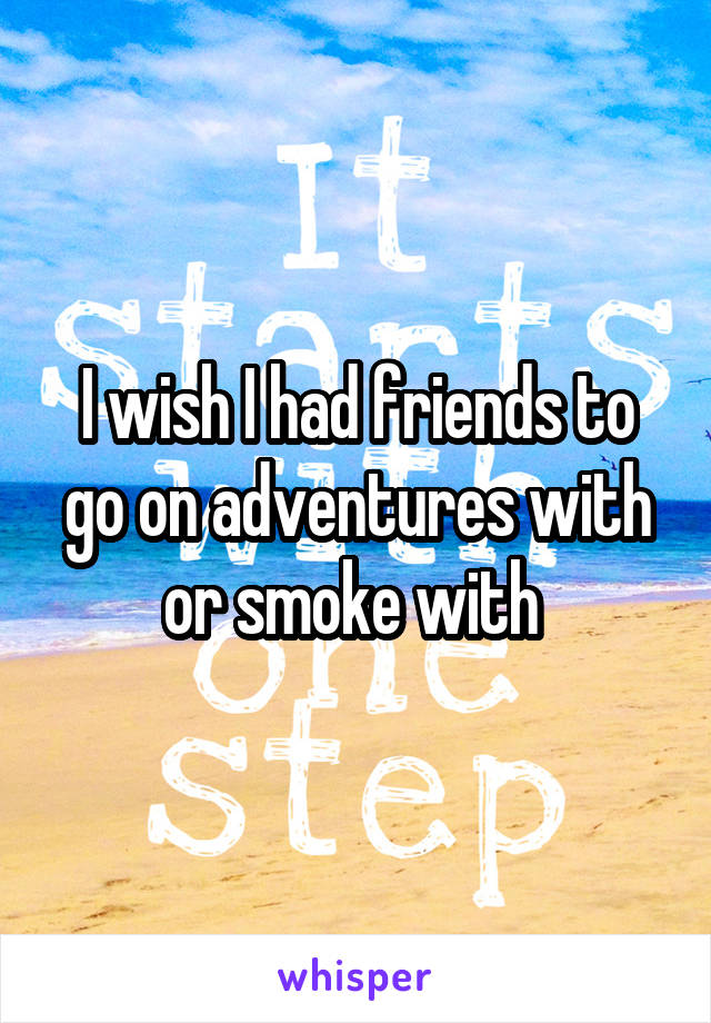 I wish I had friends to go on adventures with or smoke with 