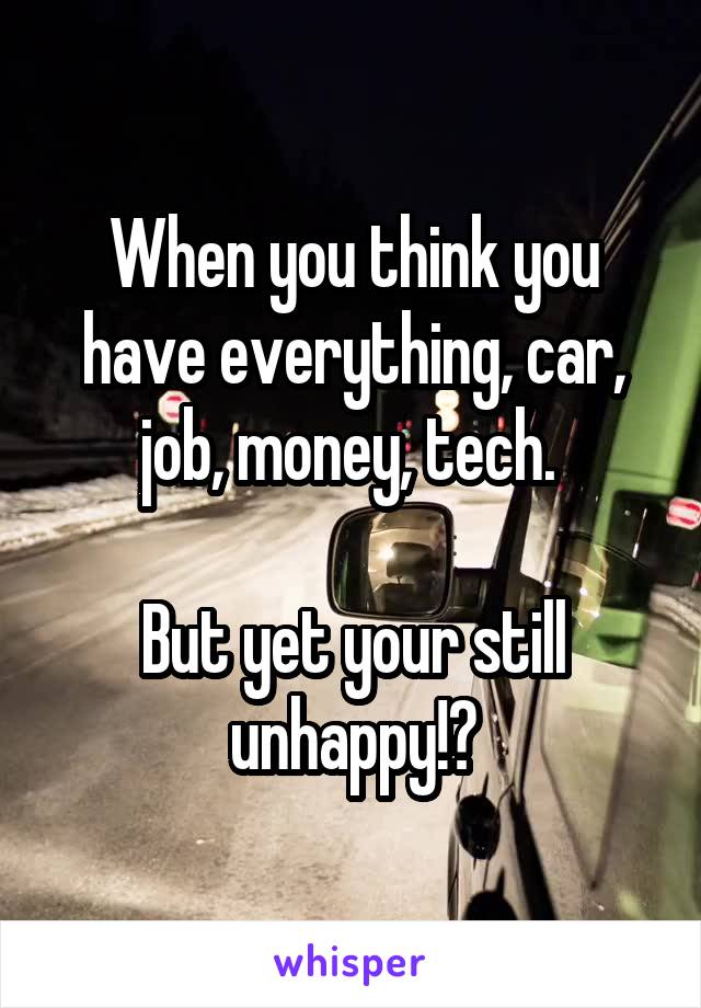 When you think you have everything, car, job, money, tech. 

But yet your still unhappy!?