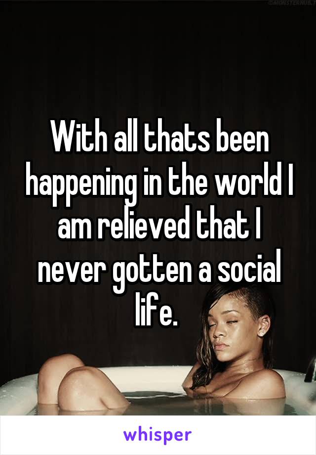 With all thats been happening in the world I am relieved that I never gotten a social life. 
