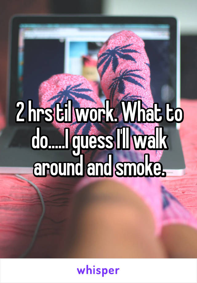 2 hrs til work. What to do.....I guess I'll walk around and smoke.