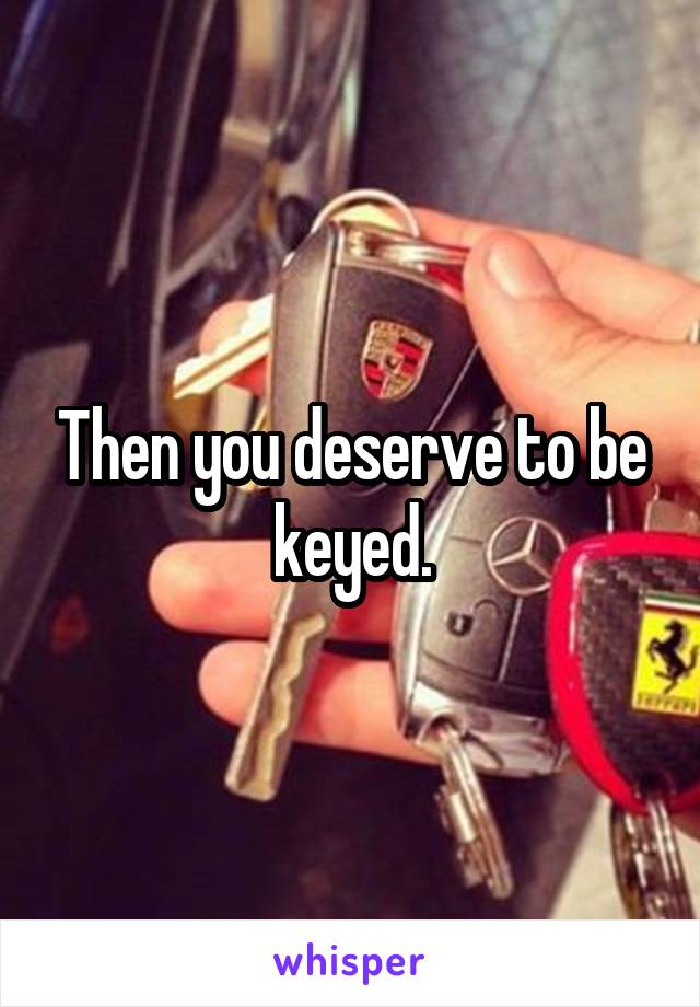 Then you deserve to be keyed.