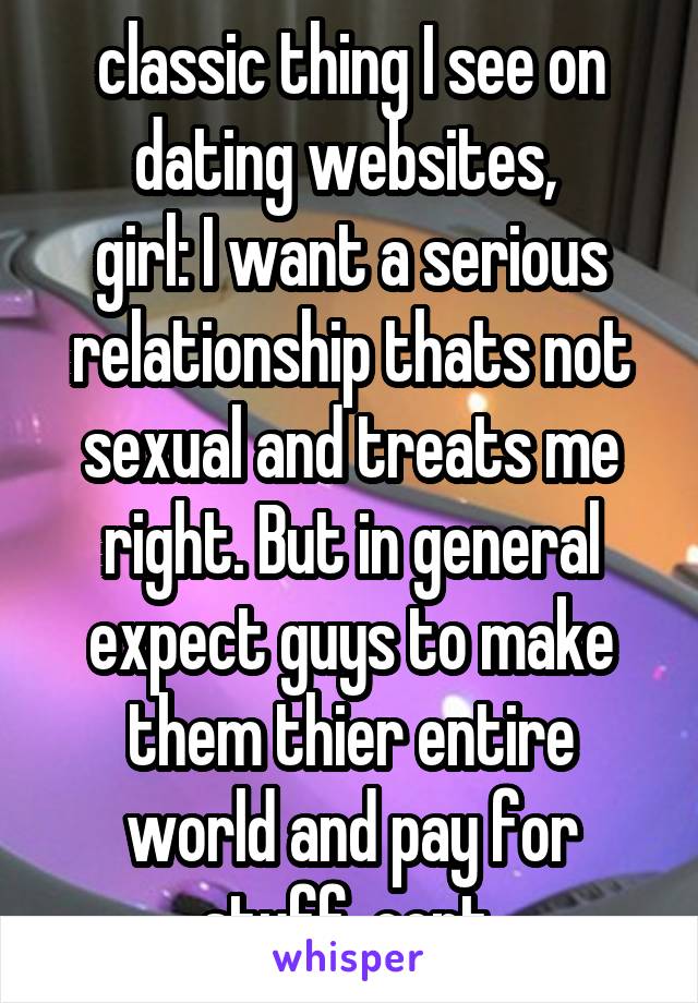 classic thing I see on dating websites, 
girl: I want a serious relationship thats not sexual and treats me right. But in general expect guys to make them thier entire world and pay for stuff. cont.