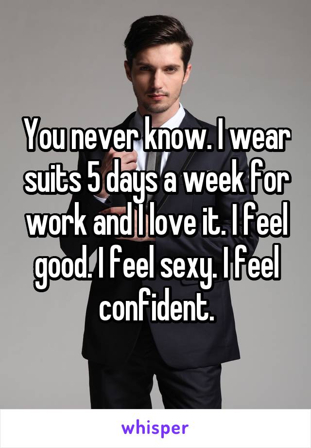 You never know. I wear suits 5 days a week for work and I love it. I feel good. I feel sexy. I feel confident.