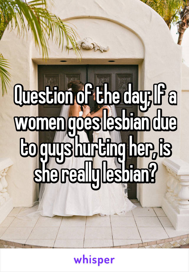 Question of the day; If a women goes lesbian due to guys hurting her, is she really lesbian?