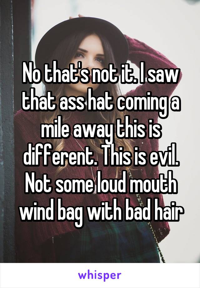 No that's not it. I saw that ass hat coming a mile away this is different. This is evil. Not some loud mouth wind bag with bad hair