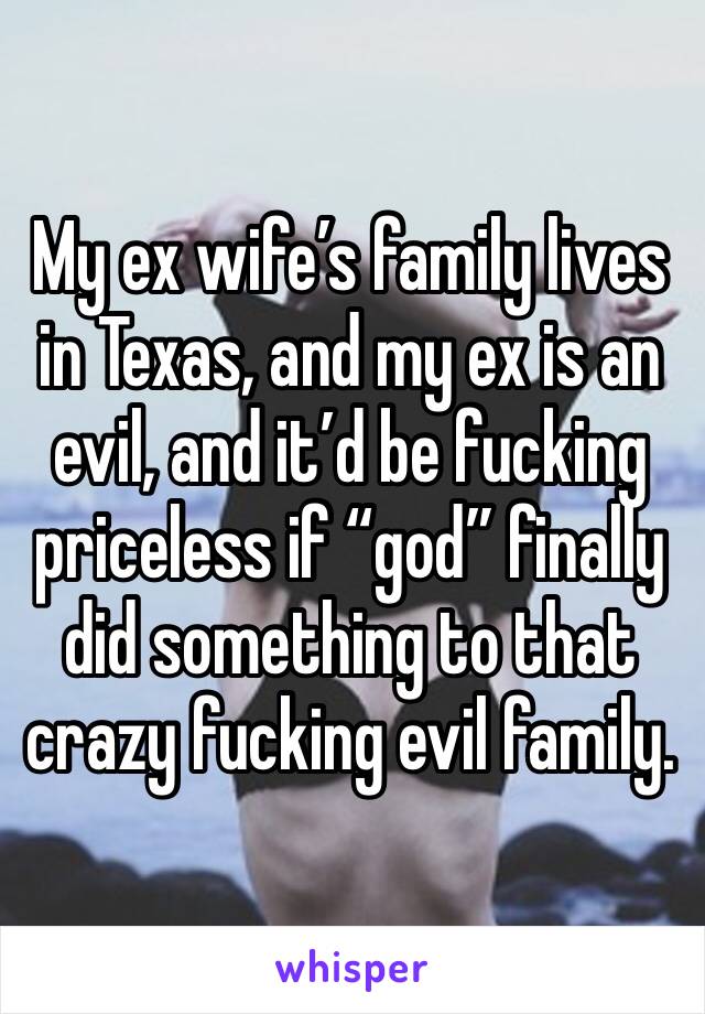 My ex wife’s family lives in Texas, and my ex is an evil, and it’d be fucking priceless if “god” finally did something to that crazy fucking evil family.