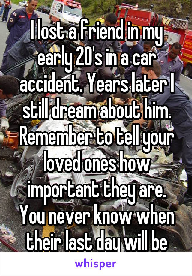 I lost a friend in my early 20's in a car accident. Years later I still dream about him. Remember to tell your loved ones how important they are. You never know when their last day will be