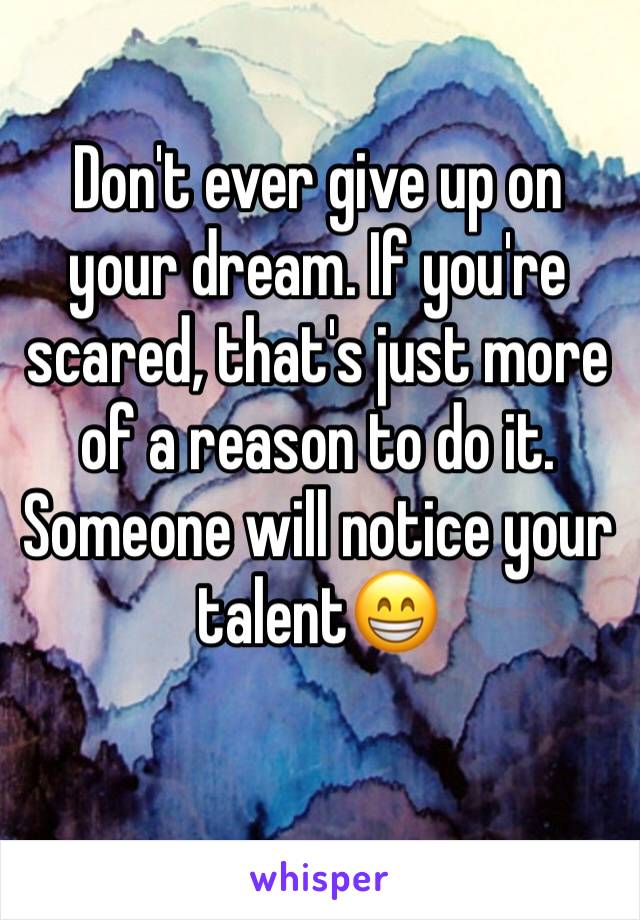 Don't ever give up on your dream. If you're scared, that's just more of a reason to do it. Someone will notice your talent😁