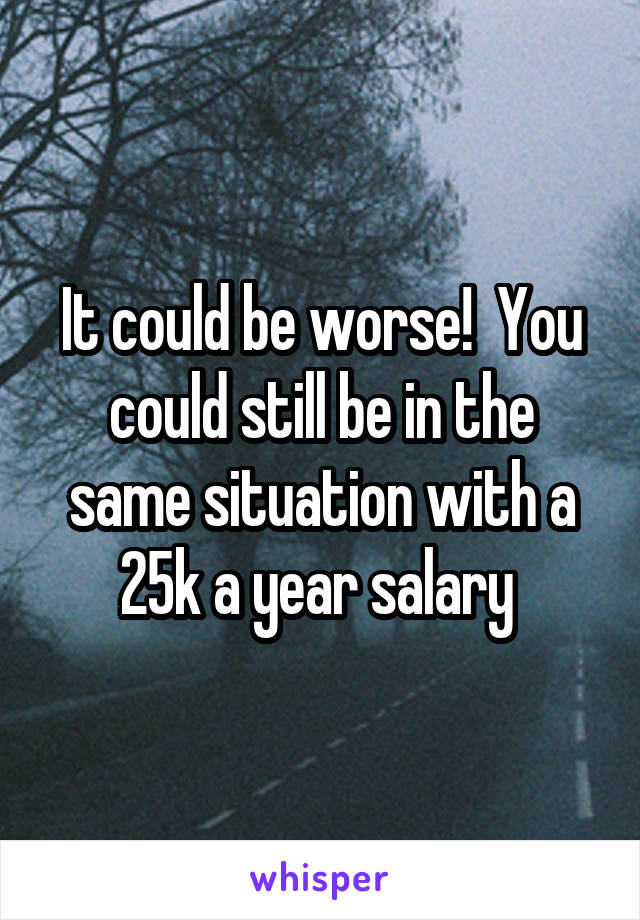 It could be worse!  You could still be in the same situation with a 25k a year salary 
