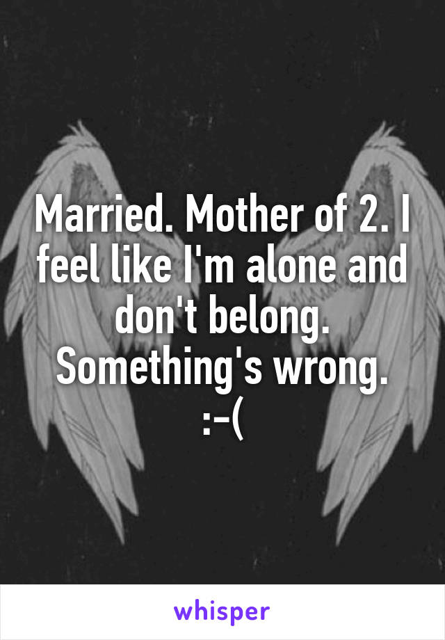 Married. Mother of 2. I feel like I'm alone and don't belong. Something's wrong.
:-(