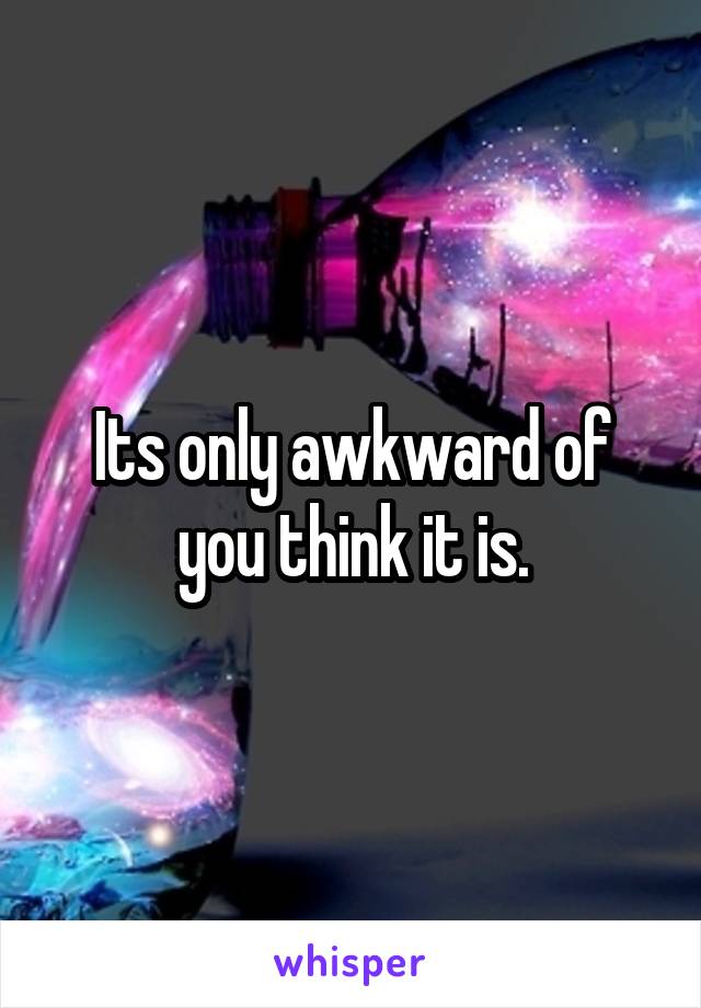Its only awkward of you think it is.