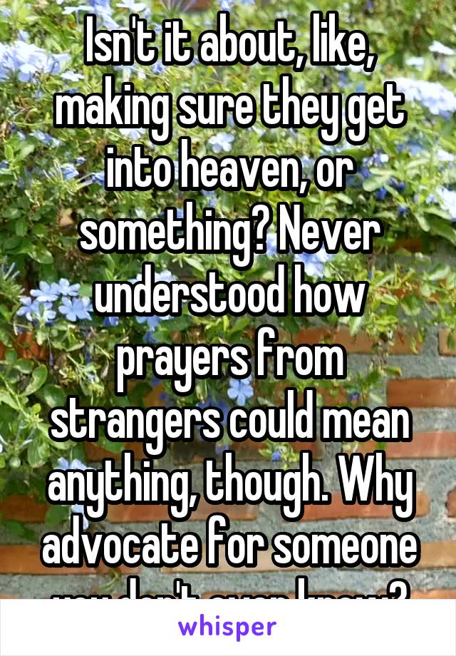 Isn't it about, like, making sure they get into heaven, or something? Never understood how prayers from strangers could mean anything, though. Why advocate for someone you don't even know?