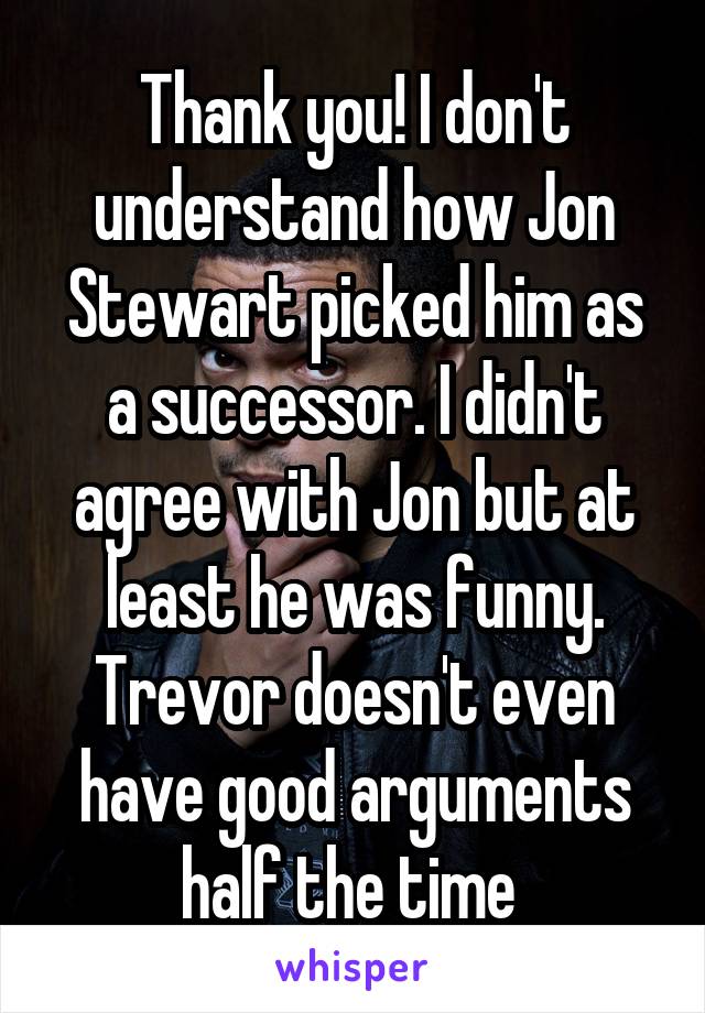 Thank you! I don't understand how Jon Stewart picked him as a successor. I didn't agree with Jon but at least he was funny. Trevor doesn't even have good arguments half the time 