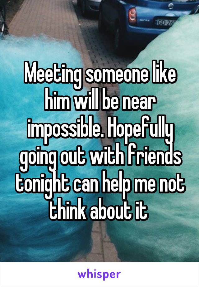 Meeting someone like him will be near impossible. Hopefully going out with friends tonight can help me not think about it 