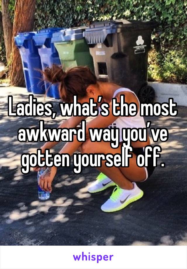Ladies, what’s the most awkward way you’ve gotten yourself off. 
