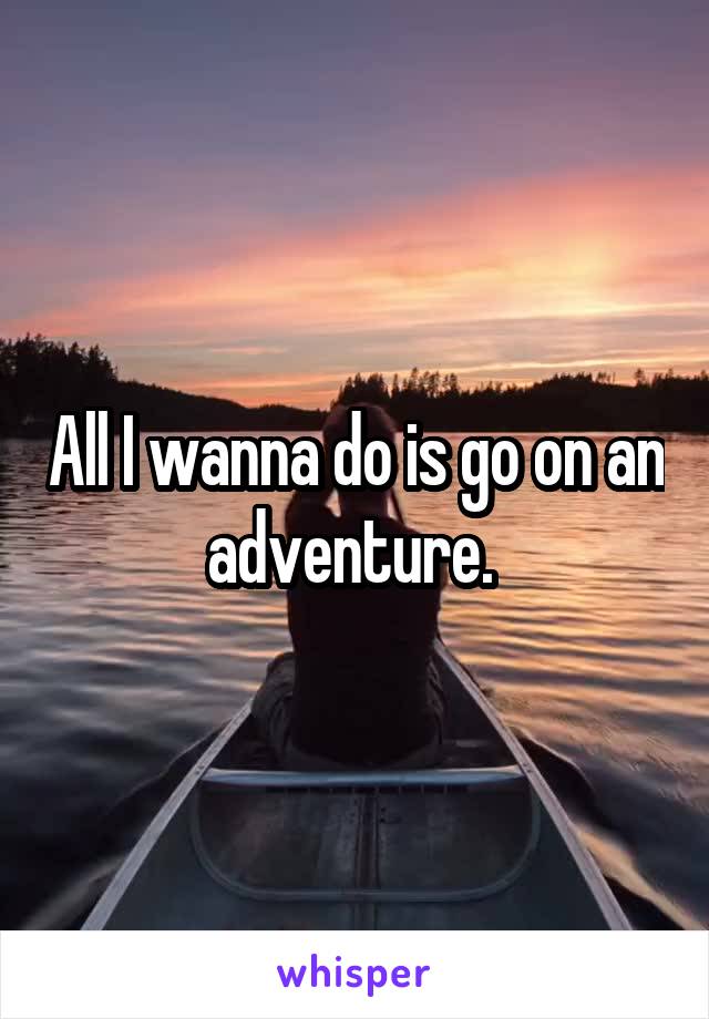 All I wanna do is go on an adventure. 
