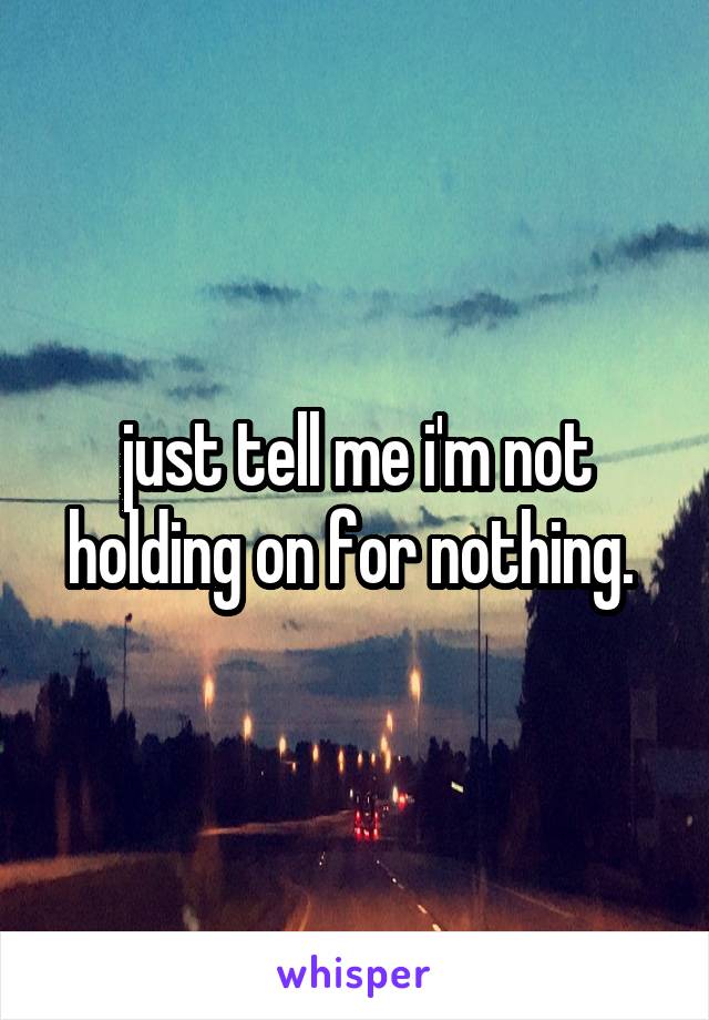 just tell me i'm not holding on for nothing. 