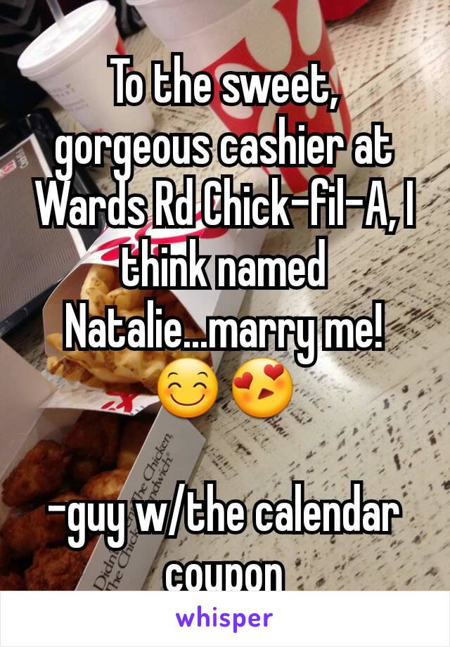 To the sweet, gorgeous cashier at Wards Rd Chick-fil-A, I think named Natalie...marry me! 😊😍

-guy w/the calendar coupon