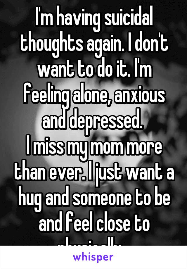 I'm having suicidal thoughts again. I don't want to do it. I'm feeling alone, anxious and depressed. 
I miss my mom more than ever. I just want a hug and someone to be and feel close to physically...