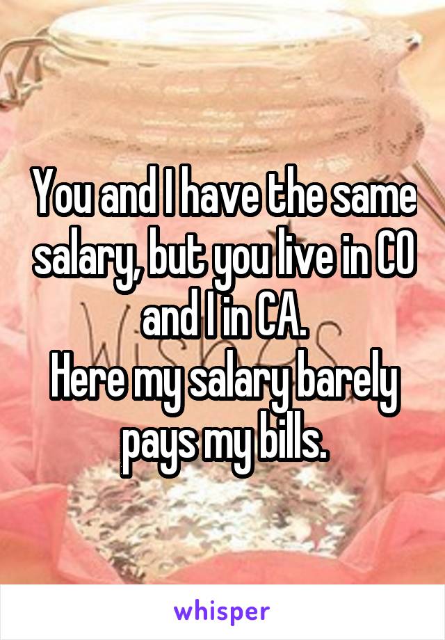 You and I have the same salary, but you live in CO and I in CA.
Here my salary barely pays my bills.
