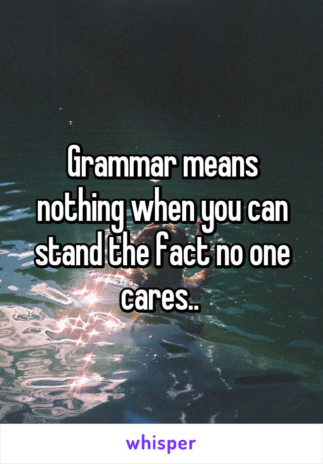 Grammar means nothing when you can stand the fact no one cares.. 