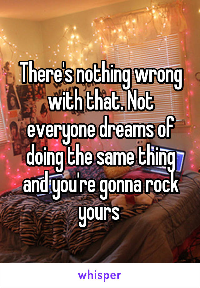 There's nothing wrong with that. Not everyone dreams of doing the same thing and you're gonna rock yours 