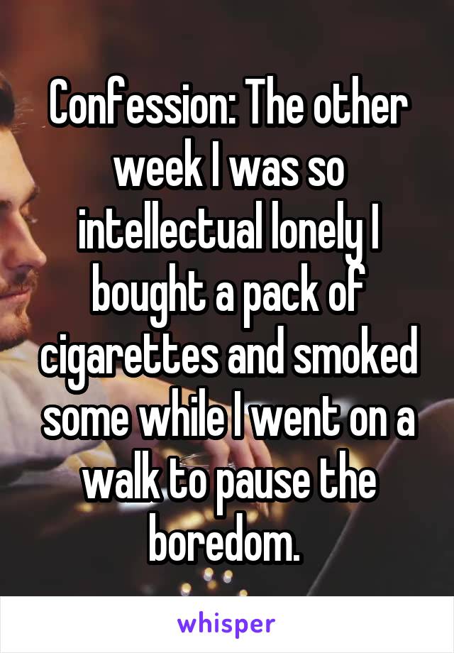 Confession: The other week I was so intellectual lonely I bought a pack of cigarettes and smoked some while I went on a walk to pause the boredom. 