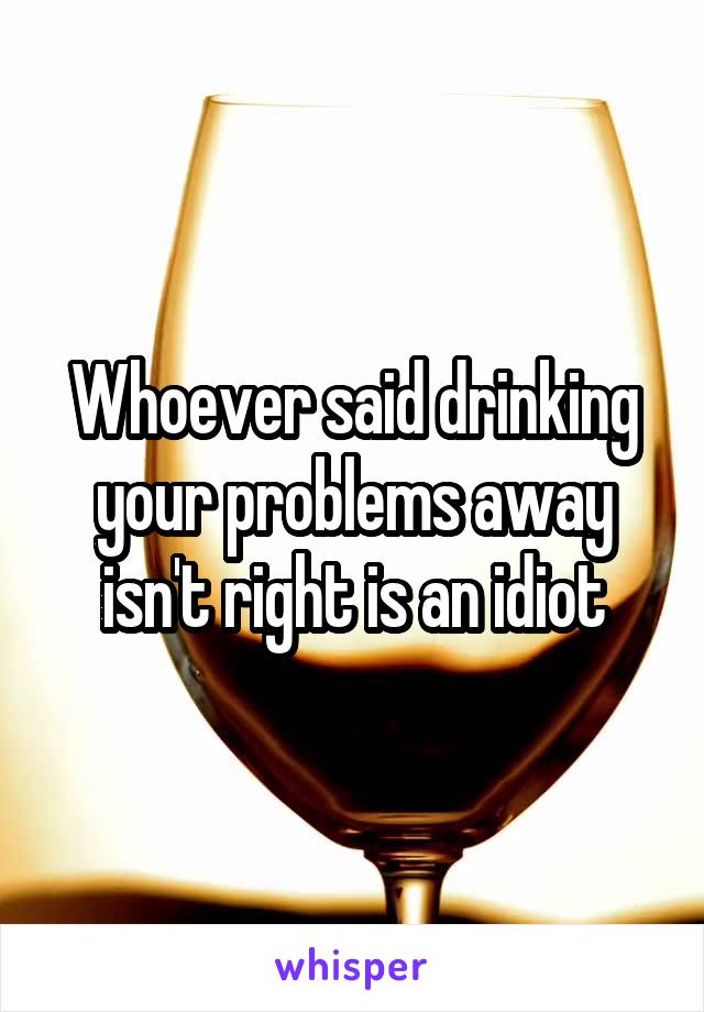 Whoever said drinking your problems away isn't right is an idiot