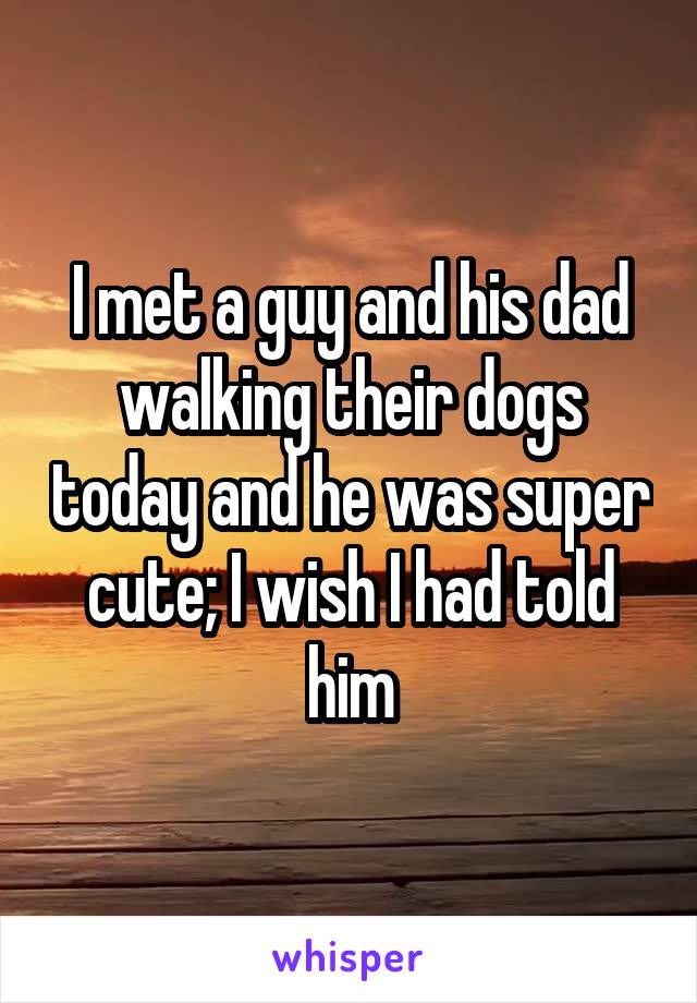 I met a guy and his dad walking their dogs today and he was super cute; I wish I had told him