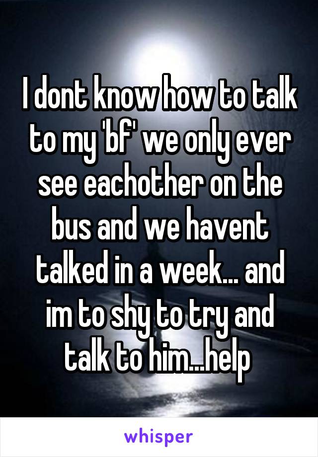 I dont know how to talk to my 'bf' we only ever see eachother on the bus and we havent talked in a week... and im to shy to try and talk to him...help 