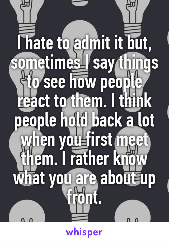 I hate to admit it but, sometimes I say things to see how people react to them. I think people hold back a lot when you first meet them. I rather know what you are about up front.