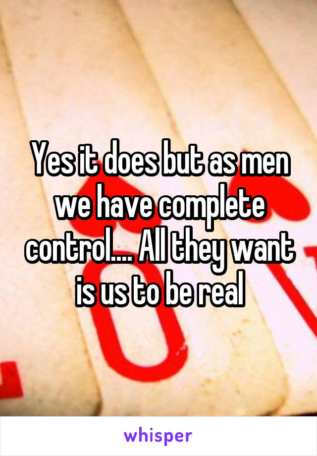 Yes it does but as men we have complete control.... All they want is us to be real