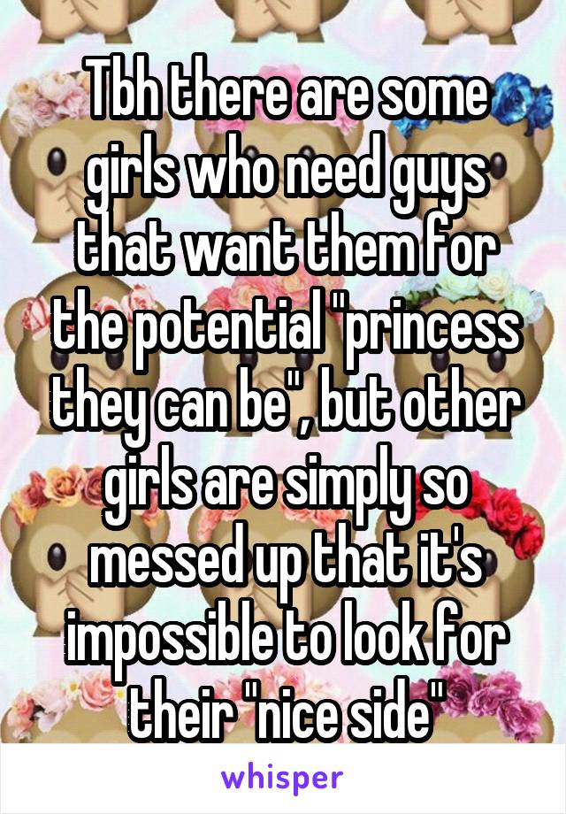 Tbh there are some girls who need guys that want them for the potential "princess they can be", but other girls are simply so messed up that it's impossible to look for their "nice side"