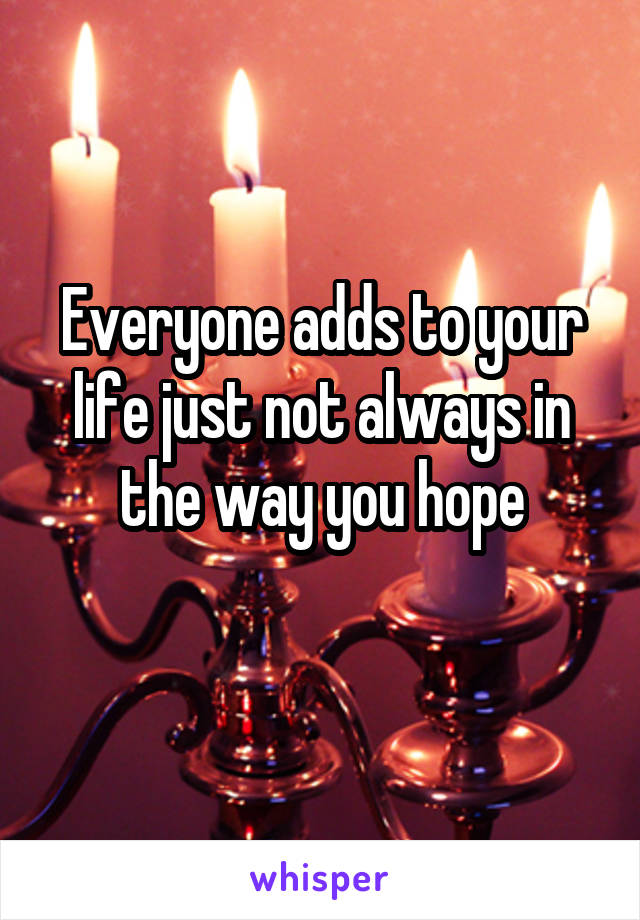 Everyone adds to your life just not always in the way you hope
