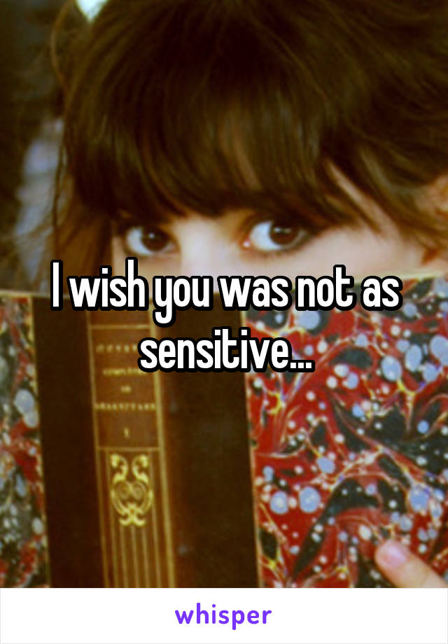 I wish you was not as sensitive...