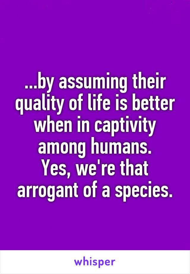...by assuming their quality of life is better when in captivity among humans.
Yes, we're that arrogant of a species.
