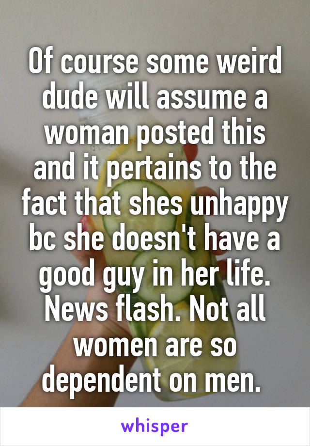 Of course some weird dude will assume a woman posted this and it pertains to the fact that shes unhappy bc she doesn't have a good guy in her life. News flash. Not all women are so dependent on men. 