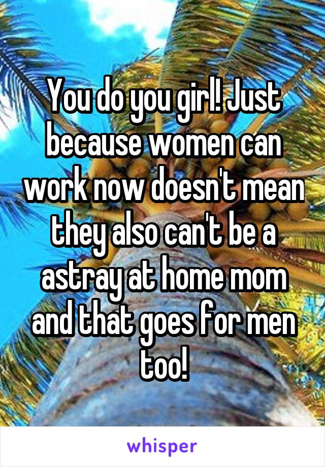 You do you girl! Just because women can work now doesn't mean they also can't be a astray at home mom and that goes for men too!