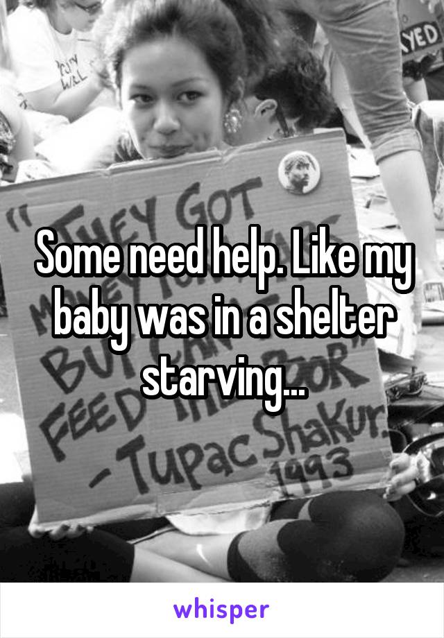 Some need help. Like my baby was in a shelter starving...