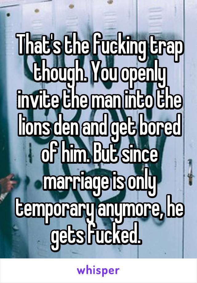 That's the fucking trap though. You openly invite the man into the lions den and get bored of him. But since marriage is only temporary anymore, he gets fucked.  