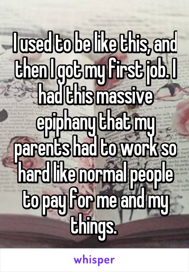 I used to be like this, and then I got my first job. I had this massive epiphany that my parents had to work so hard like normal people to pay for me and my things. 