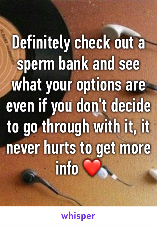 Definitely check out a sperm bank and see what your options are even if you don't decide to go through with it, it never hurts to get more info ❤️