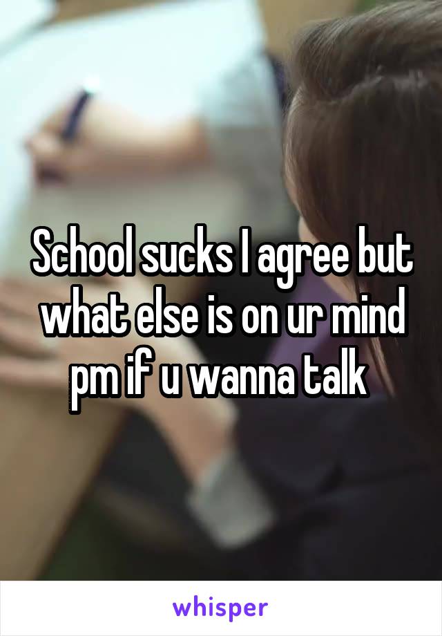 School sucks I agree but what else is on ur mind pm if u wanna talk 