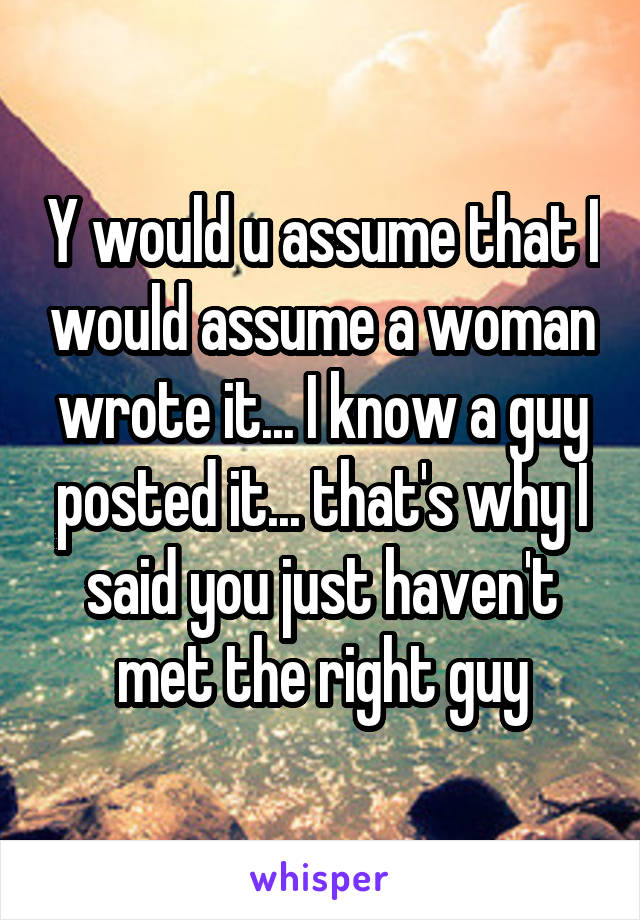 Y would u assume that I would assume a woman wrote it... I know a guy posted it... that's why I said you just haven't met the right guy