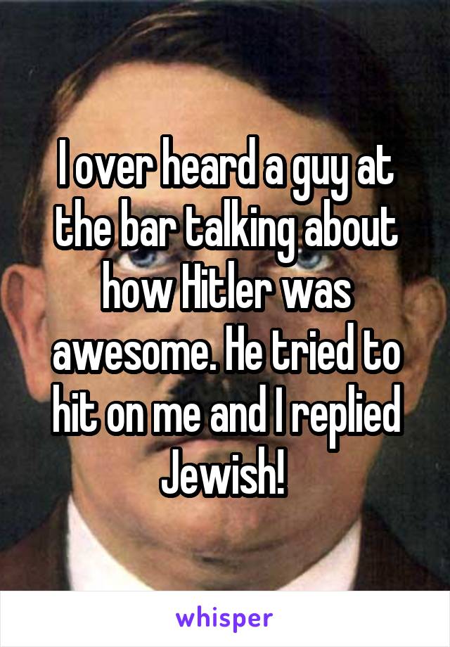 I over heard a guy at the bar talking about how Hitler was awesome. He tried to hit on me and I replied Jewish! 