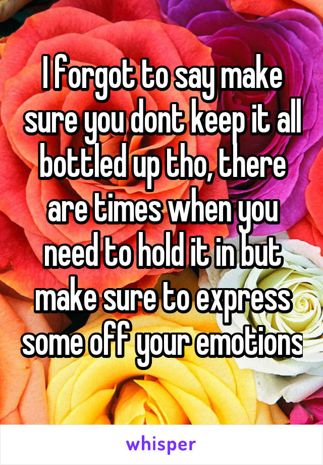 I forgot to say make sure you dont keep it all bottled up tho, there are times when you need to hold it in but make sure to express some off your emotions 
