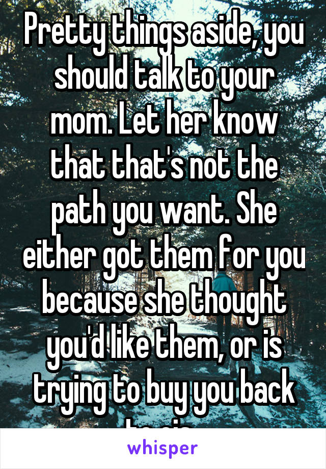 Pretty things aside, you should talk to your mom. Let her know that that's not the path you want. She either got them for you because she thought you'd like them, or is trying to buy you back to cis. 