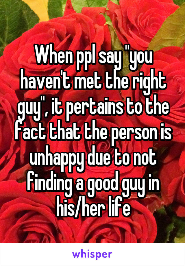 When ppl say "you haven't met the right guy", it pertains to the fact that the person is unhappy due to not finding a good guy in his/her life