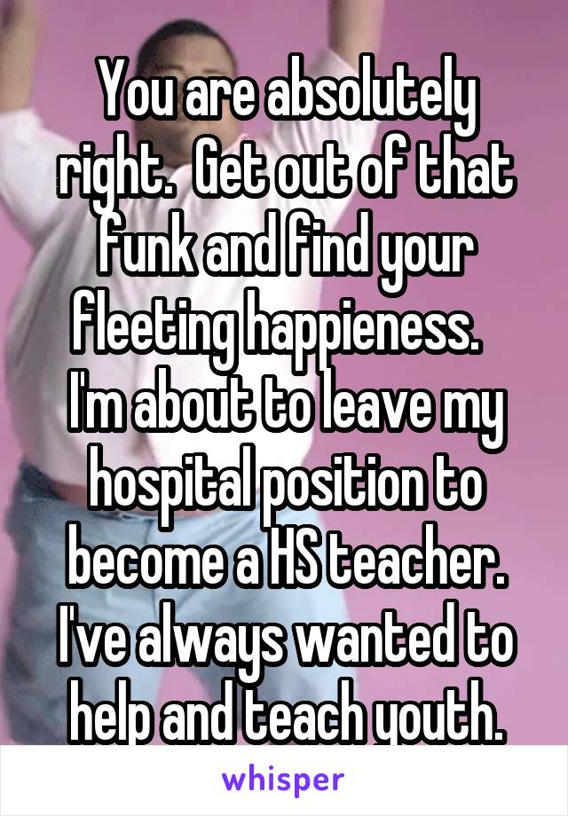 You are absolutely right.  Get out of that funk and find your fleeting happieness.  
I'm about to leave my hospital position to become a HS teacher.
I've always wanted to help and teach youth.