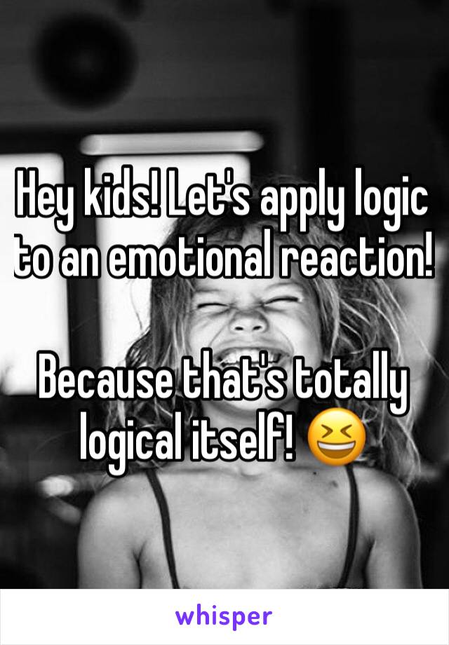 Hey kids! Let's apply logic to an emotional reaction!

Because that's totally logical itself! 😆